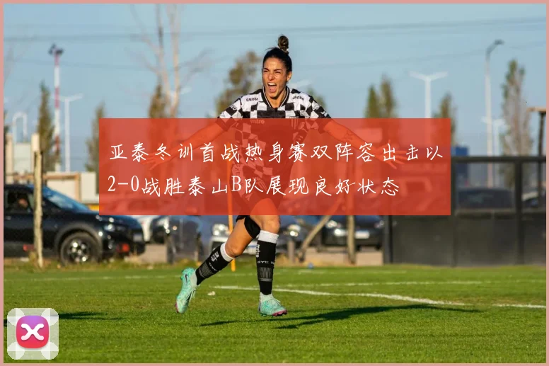 亚泰冬训首战热身赛双阵容出击以2-0战胜泰山B队展现良好状态