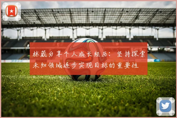 林葳分享个人成长经历：坚持探索未知领域逐步实现目标的重要性