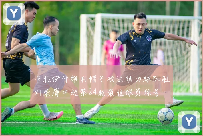 卡扎伊什维利帽子戏法助力球队胜利荣膺中超第24轮最佳球员称号