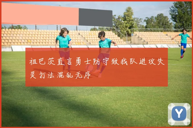 祖巴茨直言勇士防守致我队进攻失灵打法混乱无序