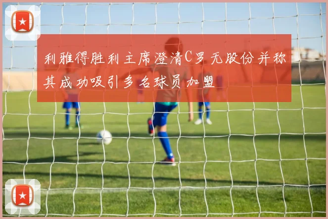 利雅得胜利主席澄清C罗无股份并称其成功吸引多名球员加盟