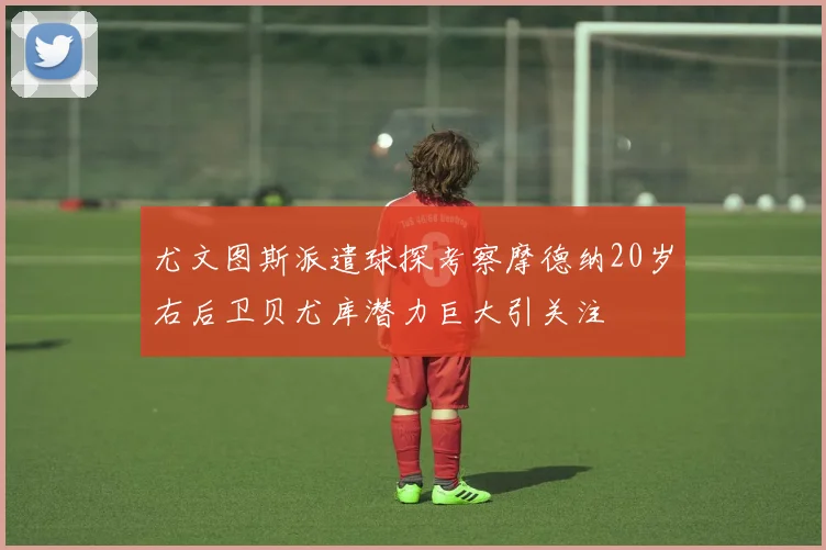 尤文图斯派遣球探考察摩德纳20岁右后卫贝尤库潜力巨大引关注