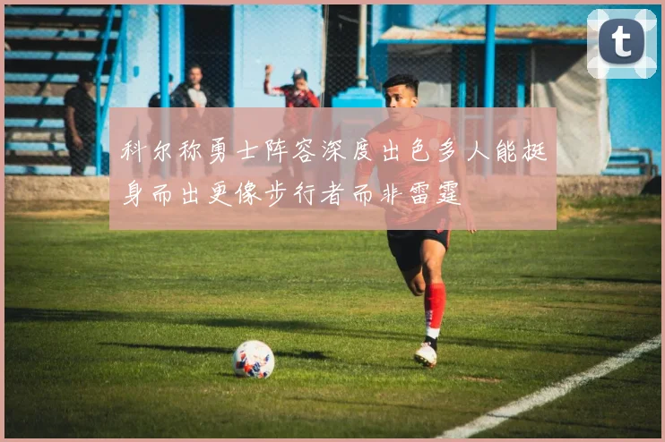 科尔称勇士阵容深度出色多人能挺身而出更像步行者而非雷霆