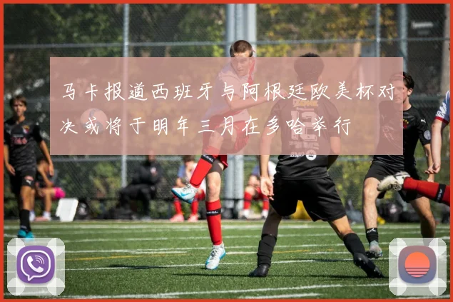 马卡报道西班牙与阿根廷欧美杯对决或将于明年三月在多哈举行