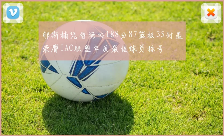 郇斯楠凭借场均188分87篮板35封盖荣膺IAC联盟年度最佳球员称号