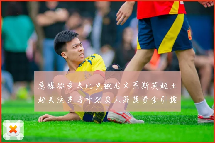 意媒称多夫比克被尤文图斯英超土超关注罗马计划卖人筹集资金引援