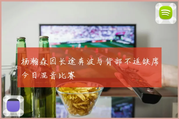 杨瀚森因长途奔波与背部不适缺席今日混音比赛