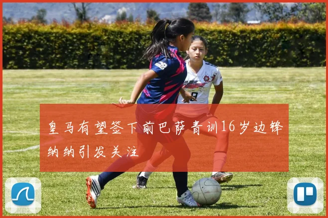皇马有望签下前巴萨青训16岁边锋纳纳引发关注