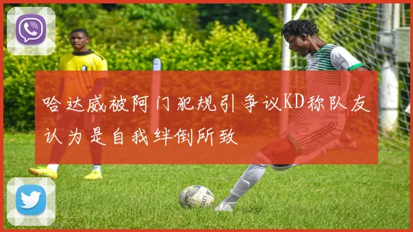 哈达威被阿门犯规引争议KD称队友认为是自我绊倒所致