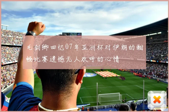 毛剑卿回忆07年亚洲杯对伊朗的酣畅比赛遗憾无人欢呼的心情