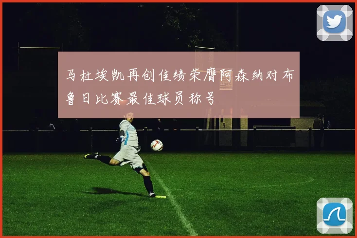 马杜埃凯再创佳绩荣膺阿森纳对布鲁日比赛最佳球员称号