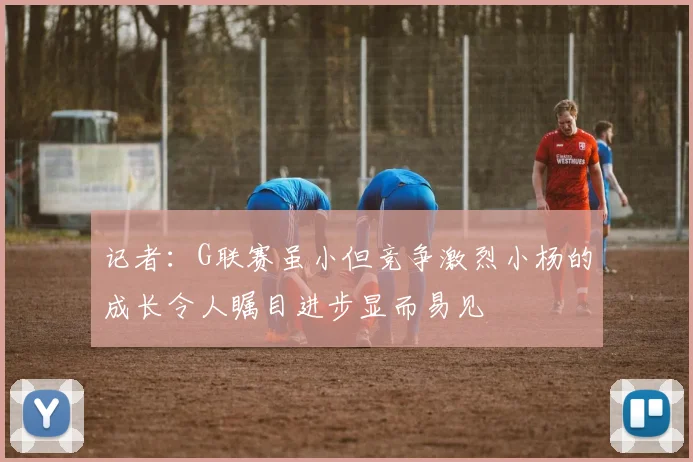 记者：G联赛虽小但竞争激烈小杨的成长令人瞩目进步显而易见