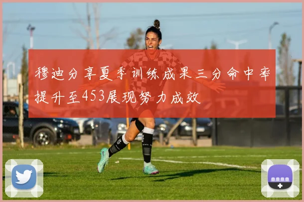 穆迪分享夏季训练成果三分命中率提升至453展现努力成效
