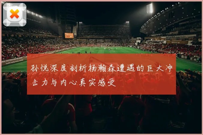 孙悦深度剖析杨瀚森遭遇的巨大冲击力与内心真实感受