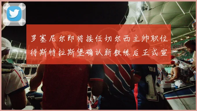 罗塞尼尔即将接任切尔西主帅职位待斯特拉斯堡确认新教练后正式宣布