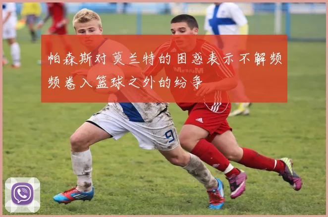 帕森斯对莫兰特的困惑表示不解频频卷入篮球之外的纷争