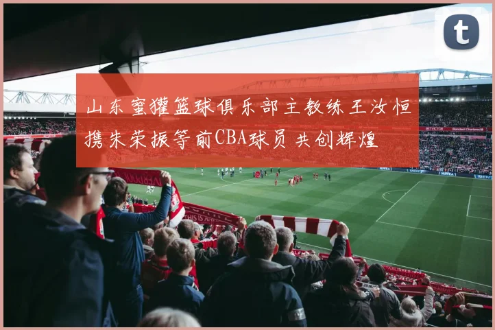 山东蜜獾篮球俱乐部主教练王汝恒携朱荣振等前CBA球员共创辉煌