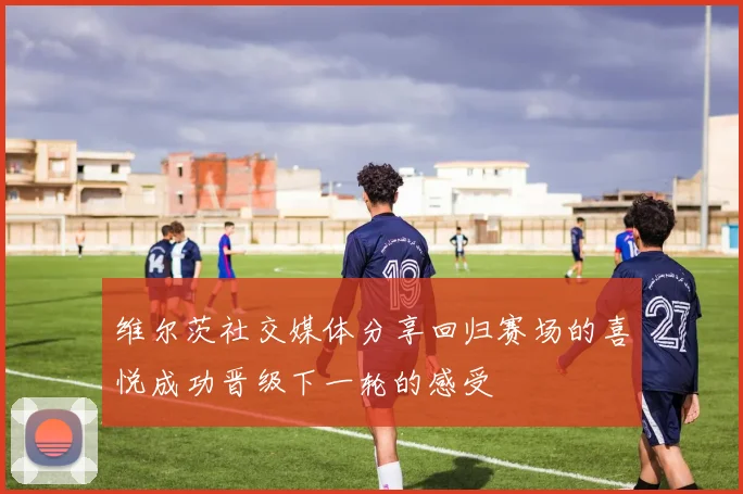 维尔茨社交媒体分享回归赛场的喜悦成功晋级下一轮的感受