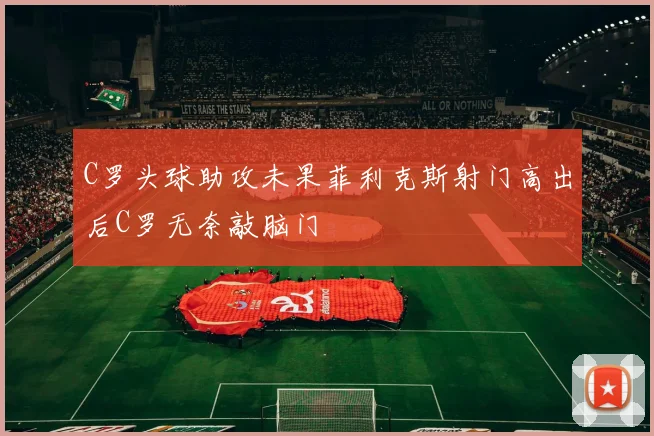 C罗头球助攻未果菲利克斯射门高出后C罗无奈敲脑门
