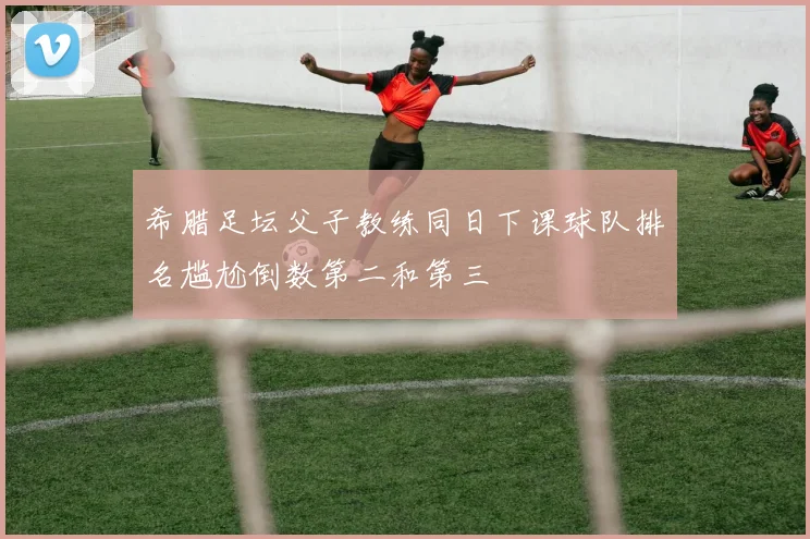 希腊足坛父子教练同日下课球队排名尴尬倒数第二和第三