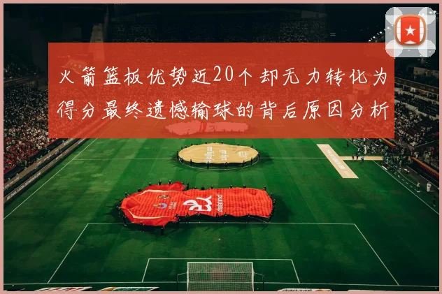 火箭篮板优势近20个却无力转化为得分最终遗憾输球的背后原因分析