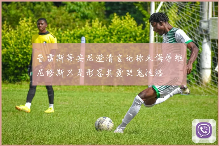 普雷斯蒂安尼澄清言论称未侮辱维尼修斯只是形容其爱哭鬼性格