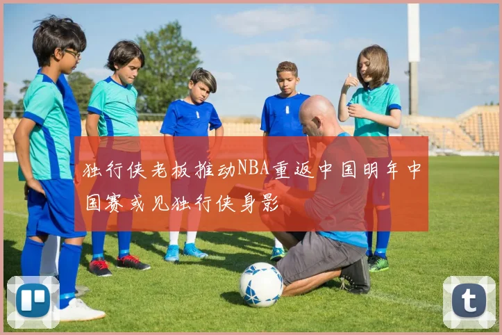 独行侠老板推动NBA重返中国明年中国赛或见独行侠身影