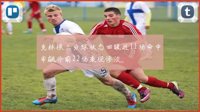 克林根三分球状态回暖近11场命中率飙升前22场表现惨淡