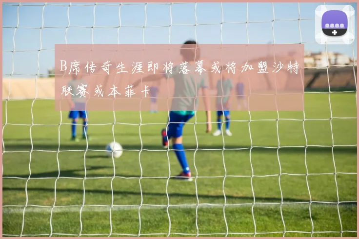 B席传奇生涯即将落幕或将加盟沙特联赛或本菲卡