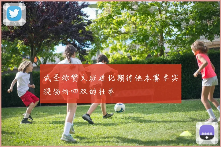 武圣称赞文班进化期待他本赛季实现场均四双的壮举