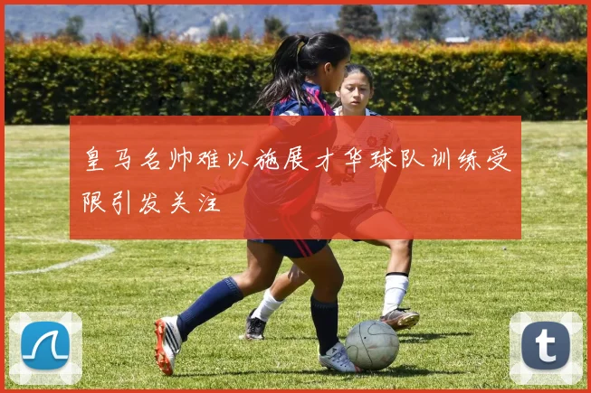 皇马名帅难以施展才华球队训练受限引发关注
