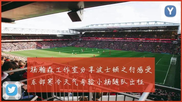 杨瀚森工作室分享波士顿之行感受东部寒冷天气考验小杨随队出征