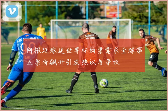 阿根廷球迷世界杯购票需求全球第五票价飙升引发热议与争议