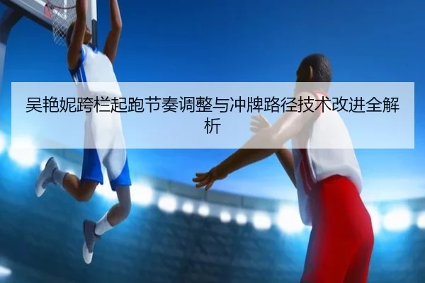 吴艳妮跨栏起跑节奏调整与冲牌路径技术改进全解析 | SabaSports